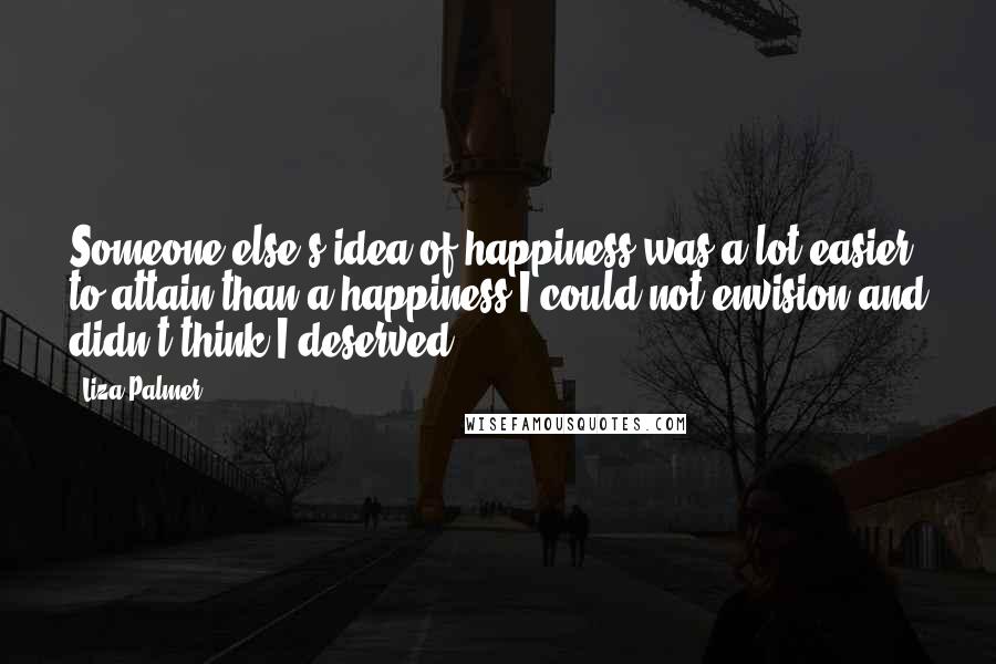 Liza Palmer Quotes: Someone else's idea of happiness was a lot easier to attain than a happiness I could not envision and didn't think I deserved.