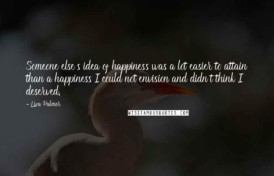 Liza Palmer Quotes: Someone else's idea of happiness was a lot easier to attain than a happiness I could not envision and didn't think I deserved.