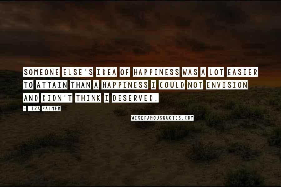 Liza Palmer Quotes: Someone else's idea of happiness was a lot easier to attain than a happiness I could not envision and didn't think I deserved.