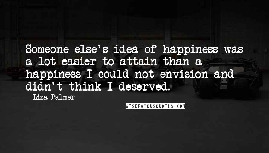 Liza Palmer Quotes: Someone else's idea of happiness was a lot easier to attain than a happiness I could not envision and didn't think I deserved.