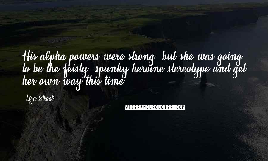 Liza Street Quotes: His alpha powers were strong, but she was going to be the feisty, spunky heroine stereotype and get her own way this time.