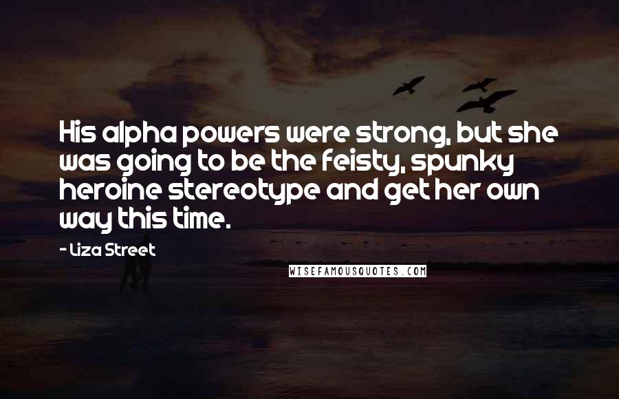 Liza Street Quotes: His alpha powers were strong, but she was going to be the feisty, spunky heroine stereotype and get her own way this time.