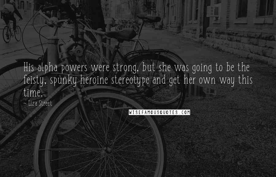 Liza Street Quotes: His alpha powers were strong, but she was going to be the feisty, spunky heroine stereotype and get her own way this time.