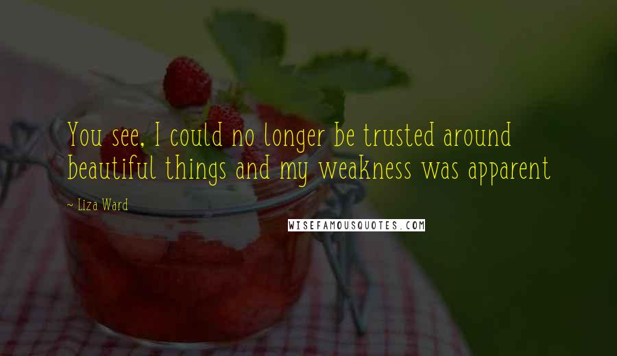 Liza Ward Quotes: You see, I could no longer be trusted around beautiful things and my weakness was apparent