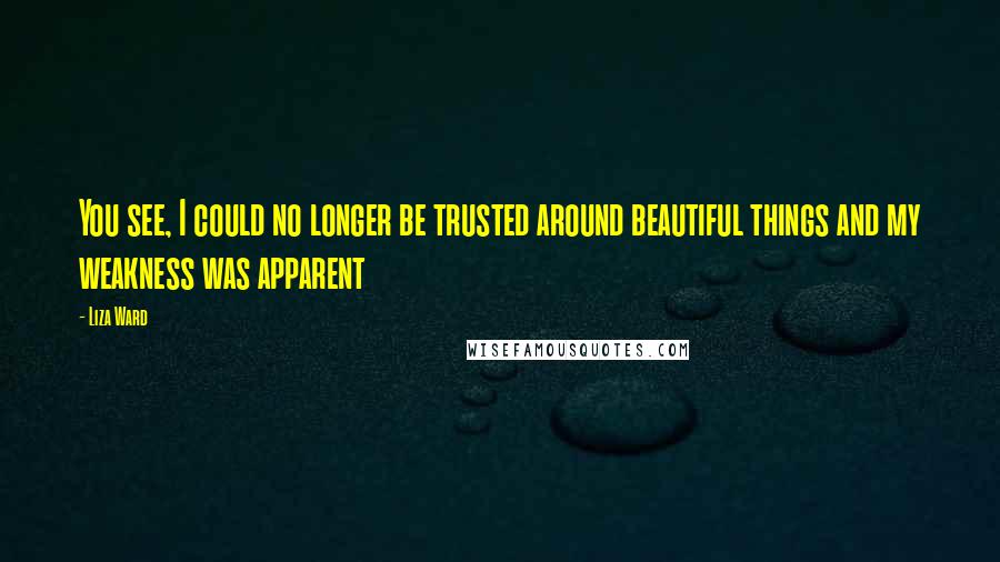 Liza Ward Quotes: You see, I could no longer be trusted around beautiful things and my weakness was apparent