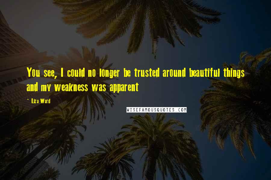 Liza Ward Quotes: You see, I could no longer be trusted around beautiful things and my weakness was apparent