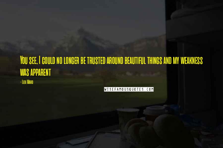 Liza Ward Quotes: You see, I could no longer be trusted around beautiful things and my weakness was apparent