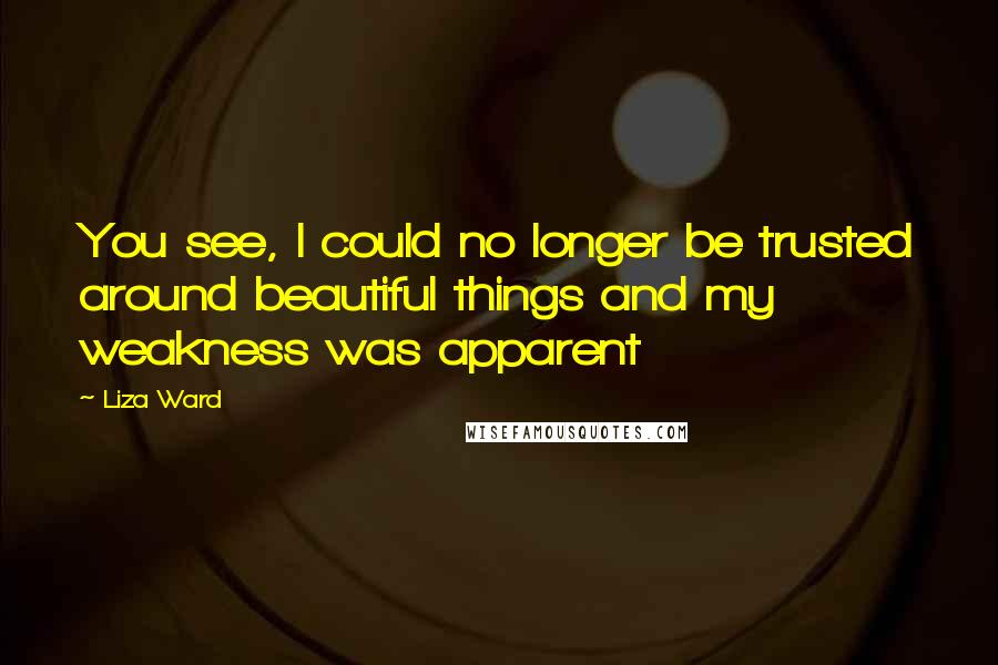 Liza Ward Quotes: You see, I could no longer be trusted around beautiful things and my weakness was apparent