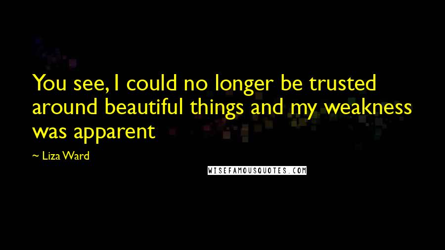 Liza Ward Quotes: You see, I could no longer be trusted around beautiful things and my weakness was apparent