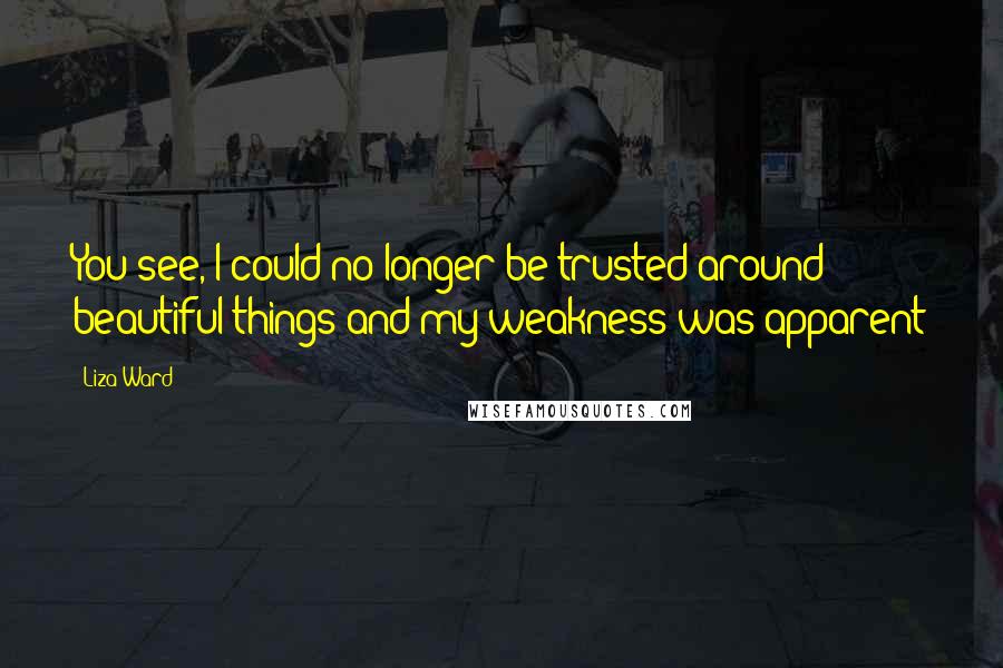 Liza Ward Quotes: You see, I could no longer be trusted around beautiful things and my weakness was apparent