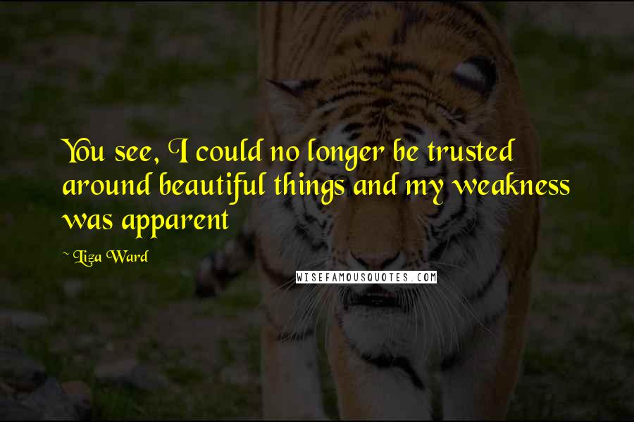 Liza Ward Quotes: You see, I could no longer be trusted around beautiful things and my weakness was apparent