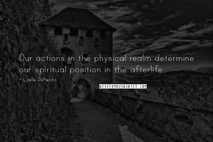 Lizelle DuPlessis Quotes: Our actions in the physical realm determine our spiritual position in the afterlife