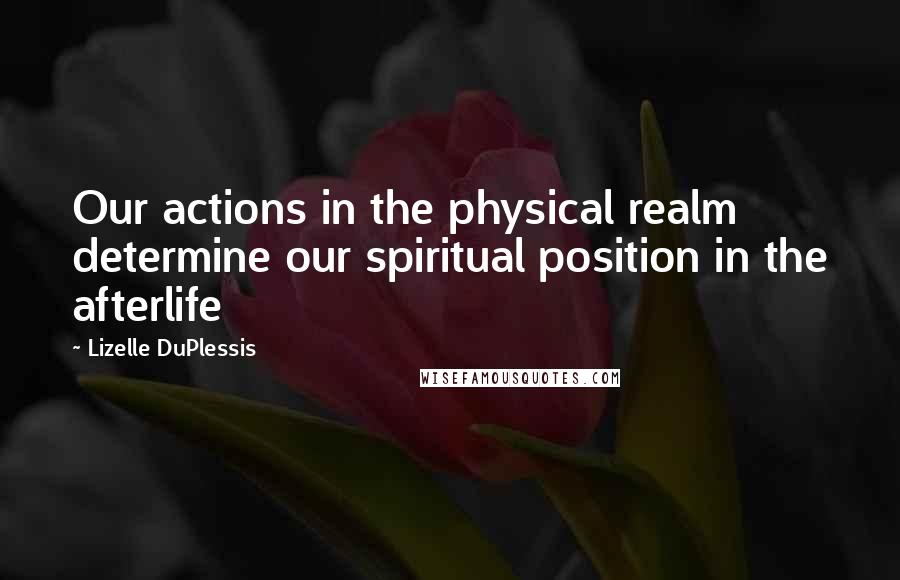 Lizelle DuPlessis Quotes: Our actions in the physical realm determine our spiritual position in the afterlife