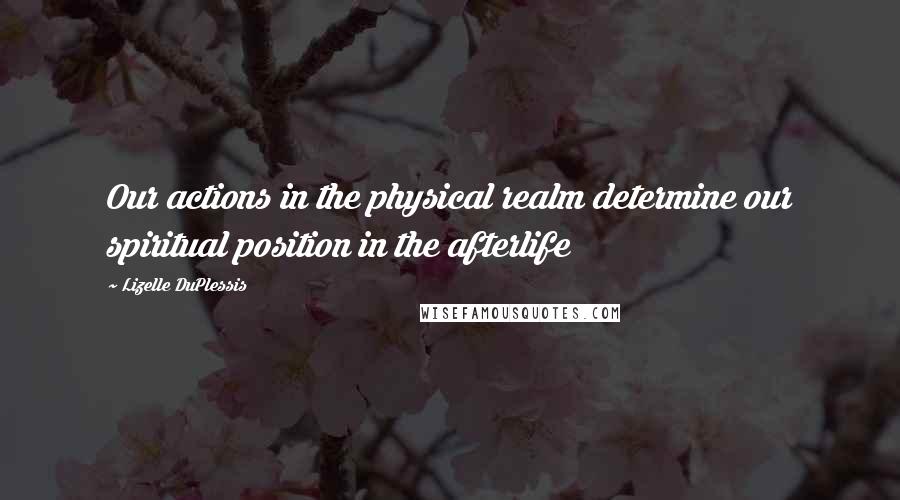 Lizelle DuPlessis Quotes: Our actions in the physical realm determine our spiritual position in the afterlife