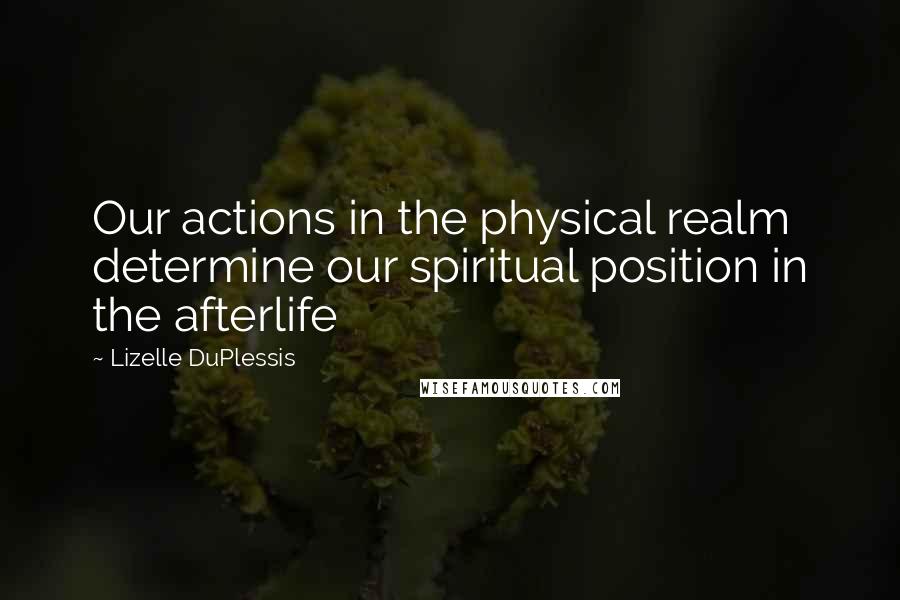 Lizelle DuPlessis Quotes: Our actions in the physical realm determine our spiritual position in the afterlife