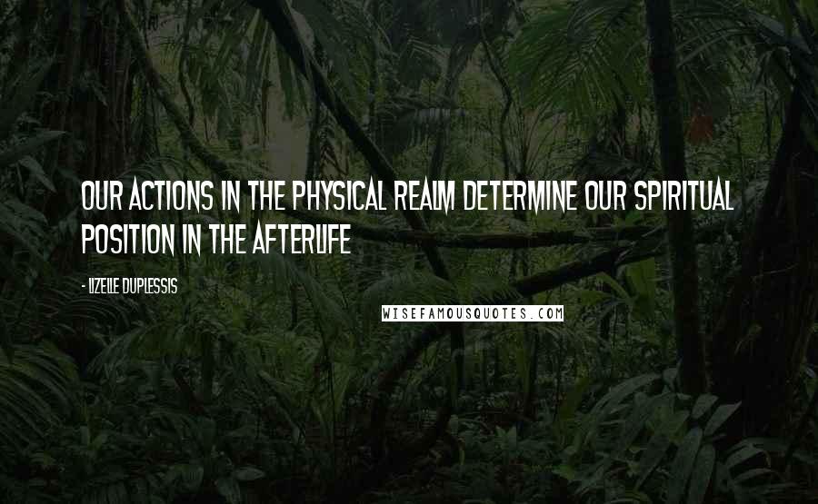 Lizelle DuPlessis Quotes: Our actions in the physical realm determine our spiritual position in the afterlife