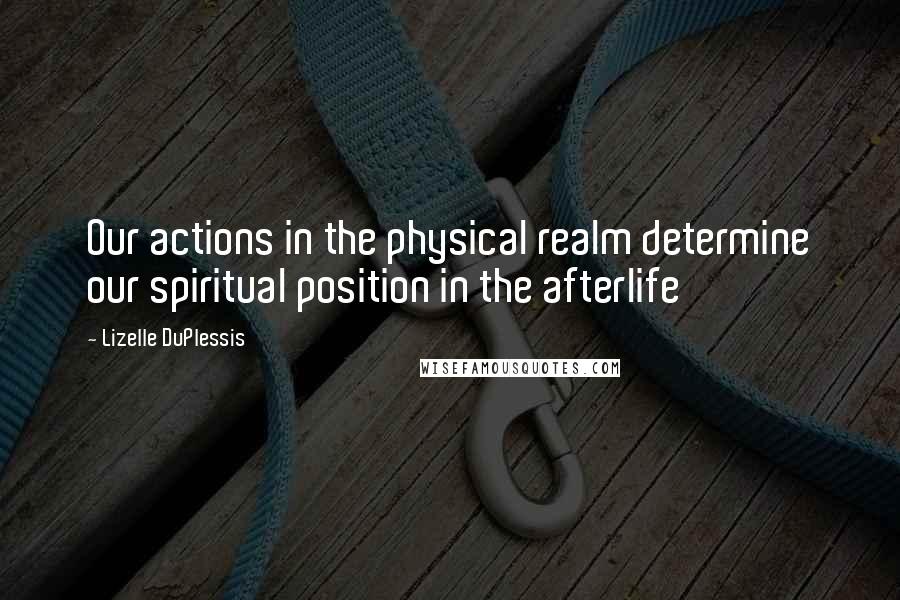 Lizelle DuPlessis Quotes: Our actions in the physical realm determine our spiritual position in the afterlife