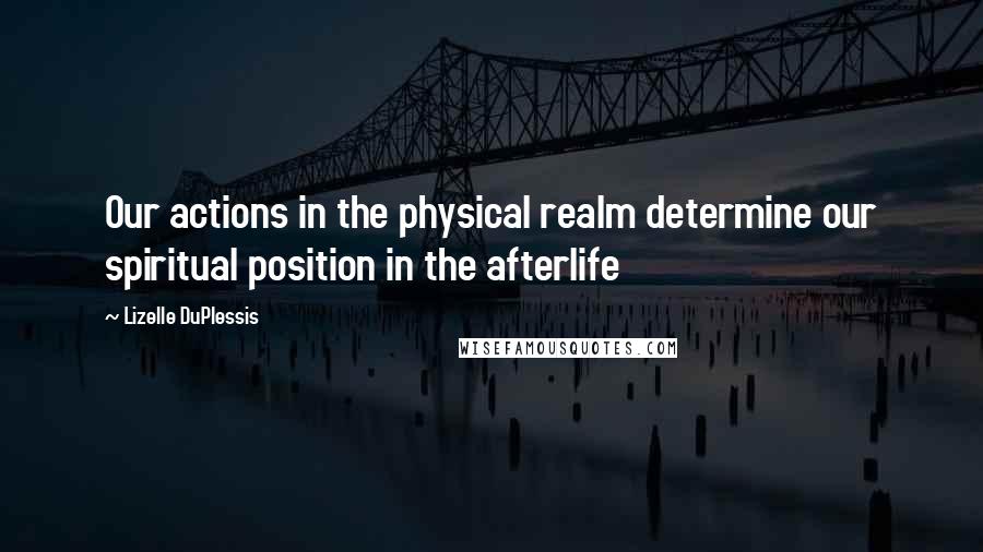 Lizelle DuPlessis Quotes: Our actions in the physical realm determine our spiritual position in the afterlife