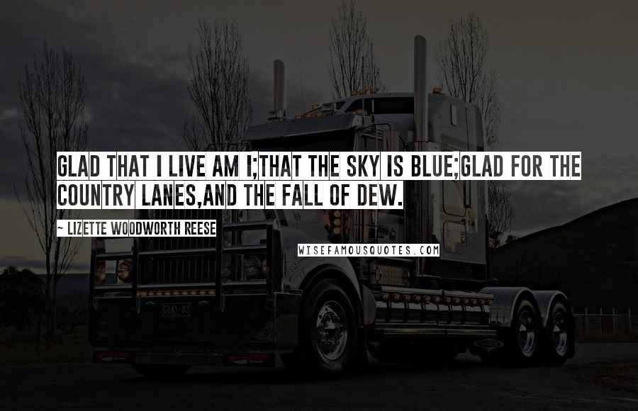 Lizette Woodworth Reese Quotes: Glad that I live am I;That the sky is blue;Glad for the country lanes,And the fall of dew.