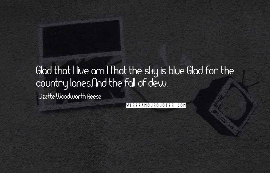 Lizette Woodworth Reese Quotes: Glad that I live am I;That the sky is blue;Glad for the country lanes,And the fall of dew.