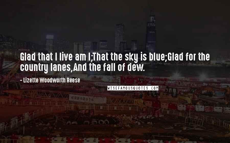 Lizette Woodworth Reese Quotes: Glad that I live am I;That the sky is blue;Glad for the country lanes,And the fall of dew.