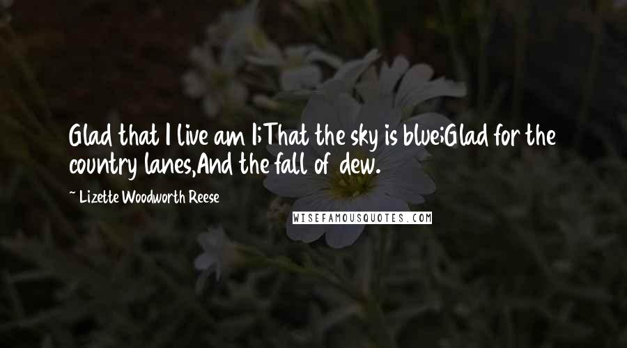 Lizette Woodworth Reese Quotes: Glad that I live am I;That the sky is blue;Glad for the country lanes,And the fall of dew.