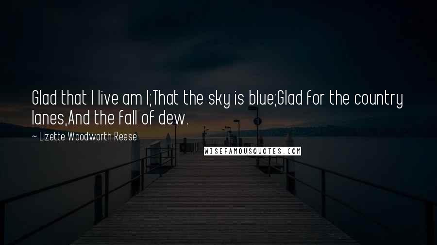 Lizette Woodworth Reese Quotes: Glad that I live am I;That the sky is blue;Glad for the country lanes,And the fall of dew.