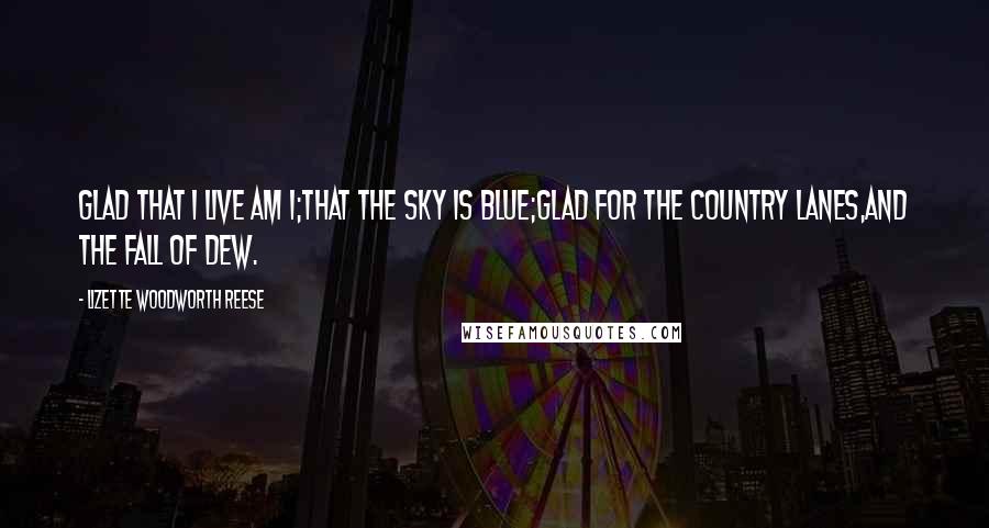 Lizette Woodworth Reese Quotes: Glad that I live am I;That the sky is blue;Glad for the country lanes,And the fall of dew.