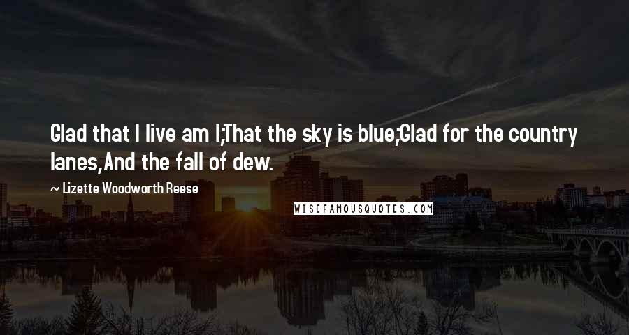 Lizette Woodworth Reese Quotes: Glad that I live am I;That the sky is blue;Glad for the country lanes,And the fall of dew.