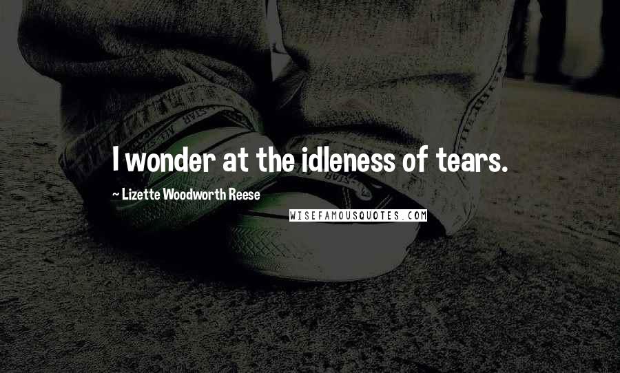 Lizette Woodworth Reese Quotes: I wonder at the idleness of tears.