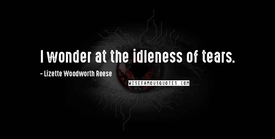 Lizette Woodworth Reese Quotes: I wonder at the idleness of tears.
