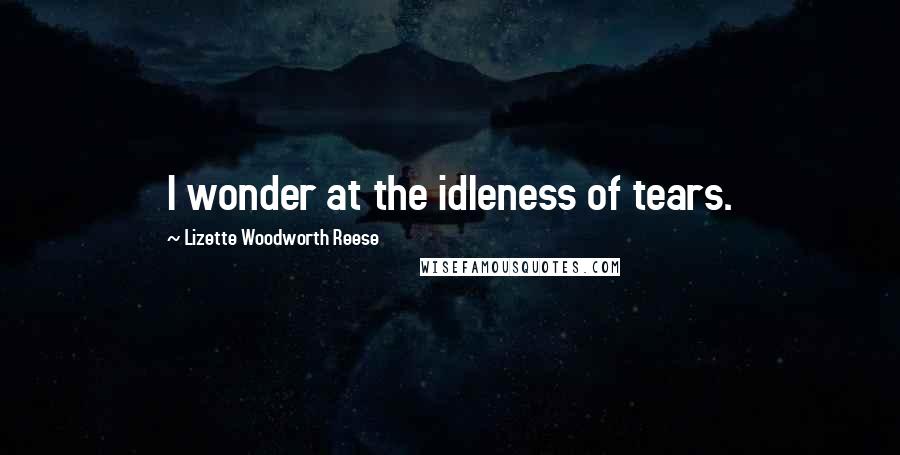 Lizette Woodworth Reese Quotes: I wonder at the idleness of tears.
