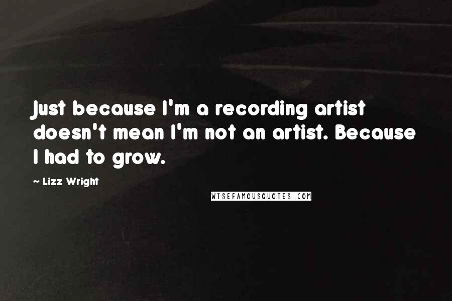 Lizz Wright Quotes: Just because I'm a recording artist doesn't mean I'm not an artist. Because I had to grow.