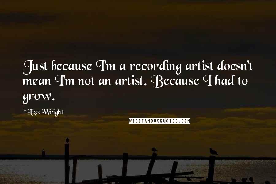 Lizz Wright Quotes: Just because I'm a recording artist doesn't mean I'm not an artist. Because I had to grow.