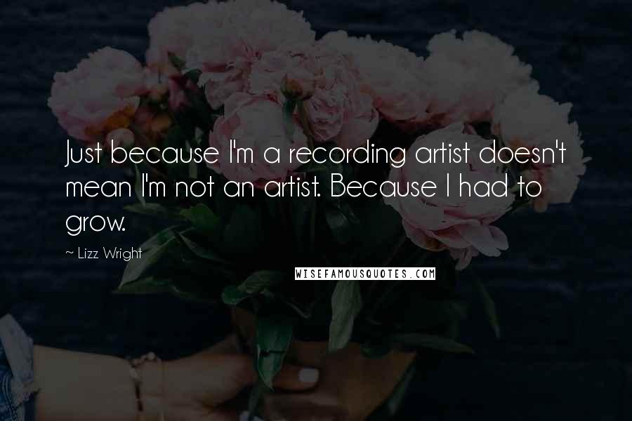 Lizz Wright Quotes: Just because I'm a recording artist doesn't mean I'm not an artist. Because I had to grow.