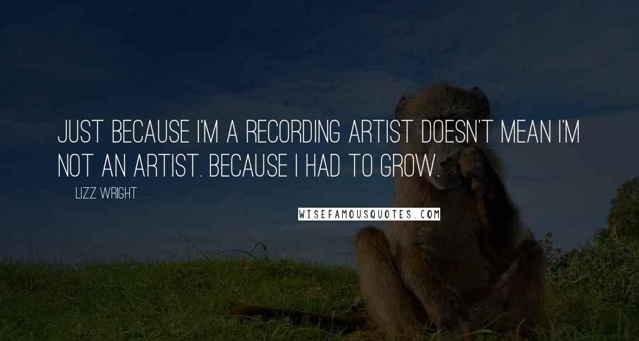Lizz Wright Quotes: Just because I'm a recording artist doesn't mean I'm not an artist. Because I had to grow.