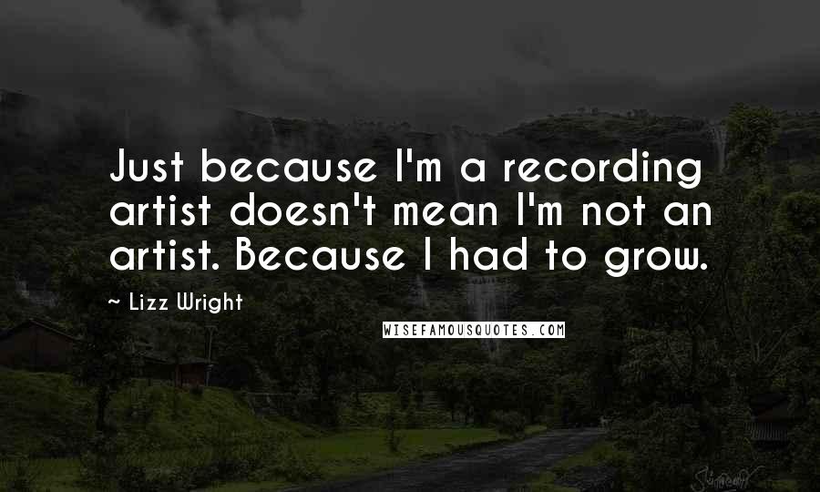 Lizz Wright Quotes: Just because I'm a recording artist doesn't mean I'm not an artist. Because I had to grow.