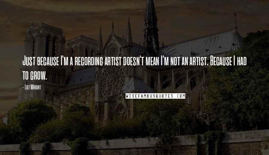 Lizz Wright Quotes: Just because I'm a recording artist doesn't mean I'm not an artist. Because I had to grow.