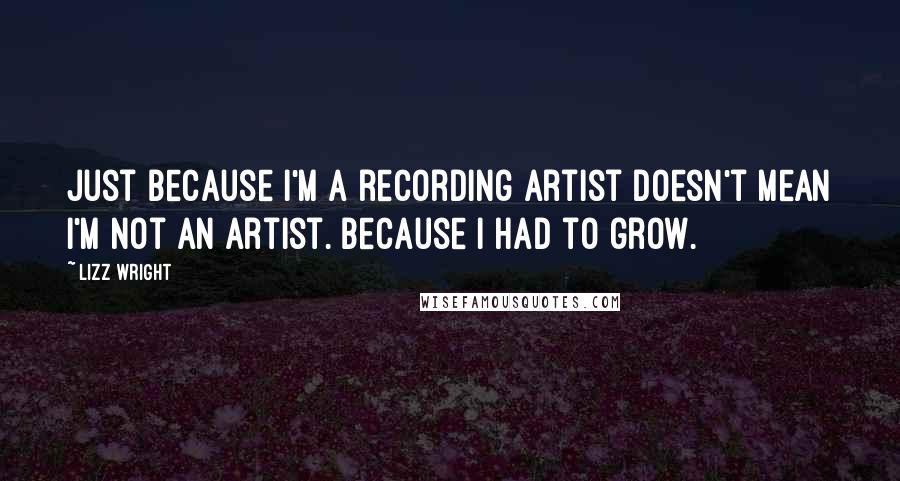 Lizz Wright Quotes: Just because I'm a recording artist doesn't mean I'm not an artist. Because I had to grow.