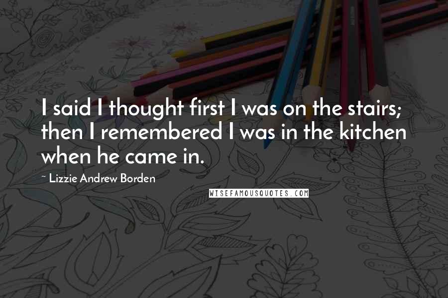 Lizzie Andrew Borden Quotes: I said I thought first I was on the stairs; then I remembered I was in the kitchen when he came in.