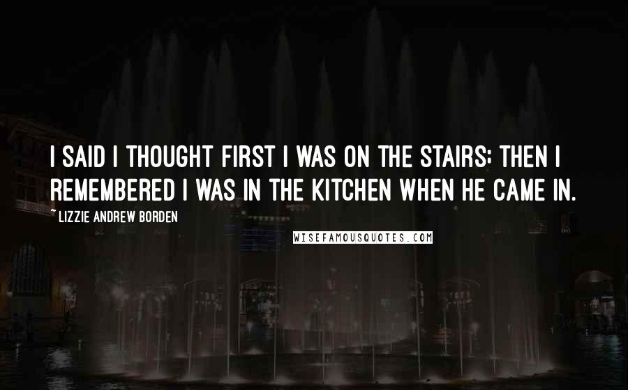 Lizzie Andrew Borden Quotes: I said I thought first I was on the stairs; then I remembered I was in the kitchen when he came in.