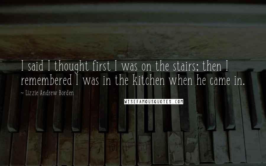 Lizzie Andrew Borden Quotes: I said I thought first I was on the stairs; then I remembered I was in the kitchen when he came in.