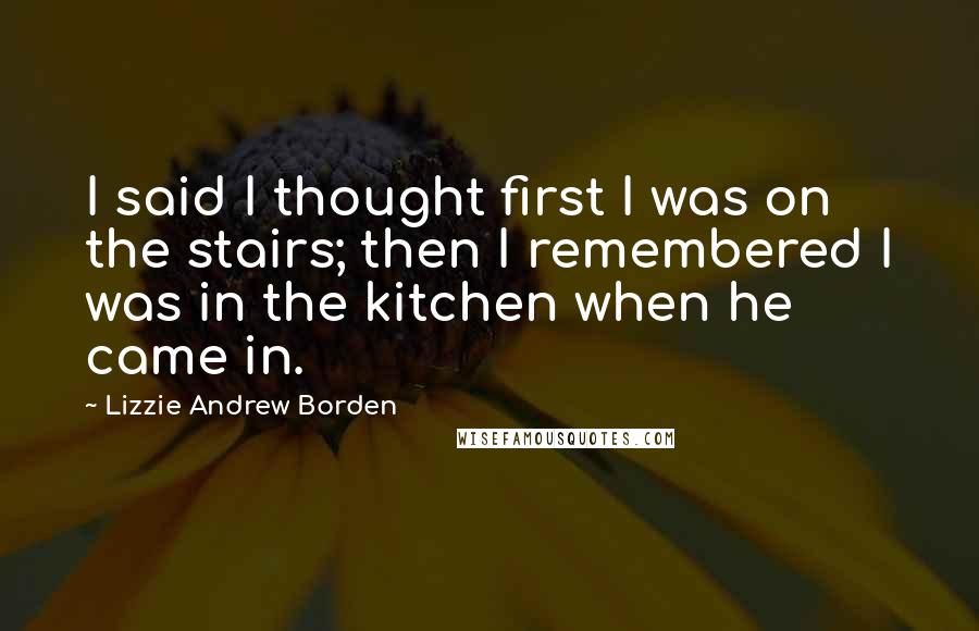 Lizzie Andrew Borden Quotes: I said I thought first I was on the stairs; then I remembered I was in the kitchen when he came in.