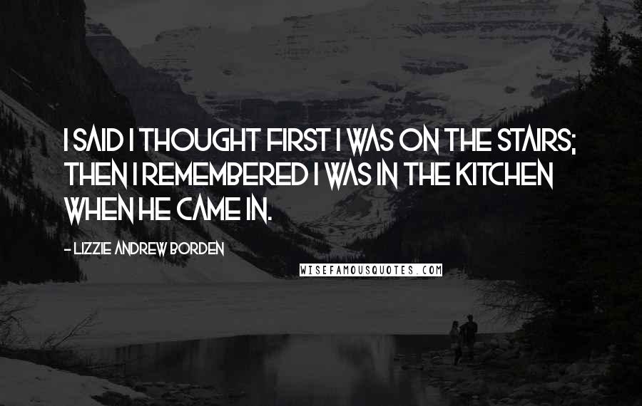 Lizzie Andrew Borden Quotes: I said I thought first I was on the stairs; then I remembered I was in the kitchen when he came in.