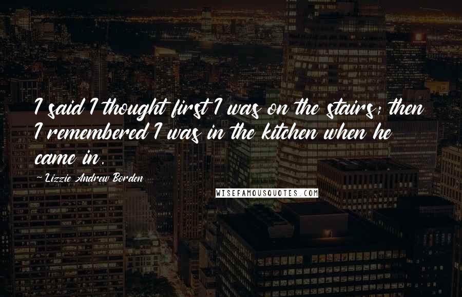Lizzie Andrew Borden Quotes: I said I thought first I was on the stairs; then I remembered I was in the kitchen when he came in.