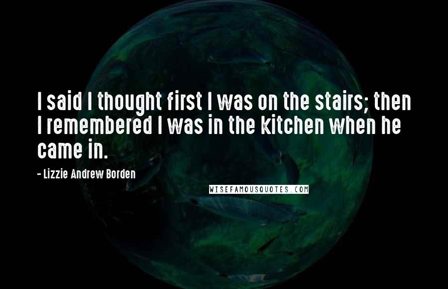 Lizzie Andrew Borden Quotes: I said I thought first I was on the stairs; then I remembered I was in the kitchen when he came in.