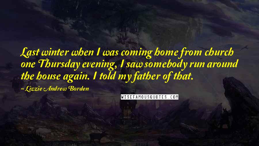 Lizzie Andrew Borden Quotes: Last winter when I was coming home from church one Thursday evening, I saw somebody run around the house again. I told my father of that.