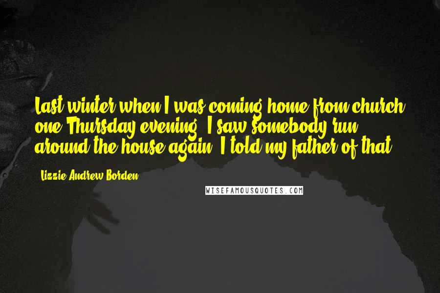 Lizzie Andrew Borden Quotes: Last winter when I was coming home from church one Thursday evening, I saw somebody run around the house again. I told my father of that.