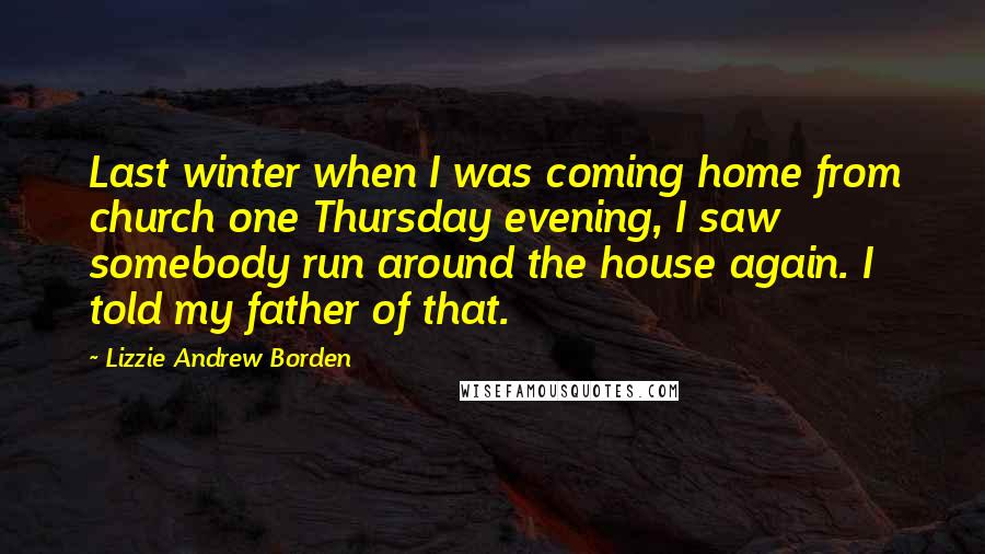 Lizzie Andrew Borden Quotes: Last winter when I was coming home from church one Thursday evening, I saw somebody run around the house again. I told my father of that.