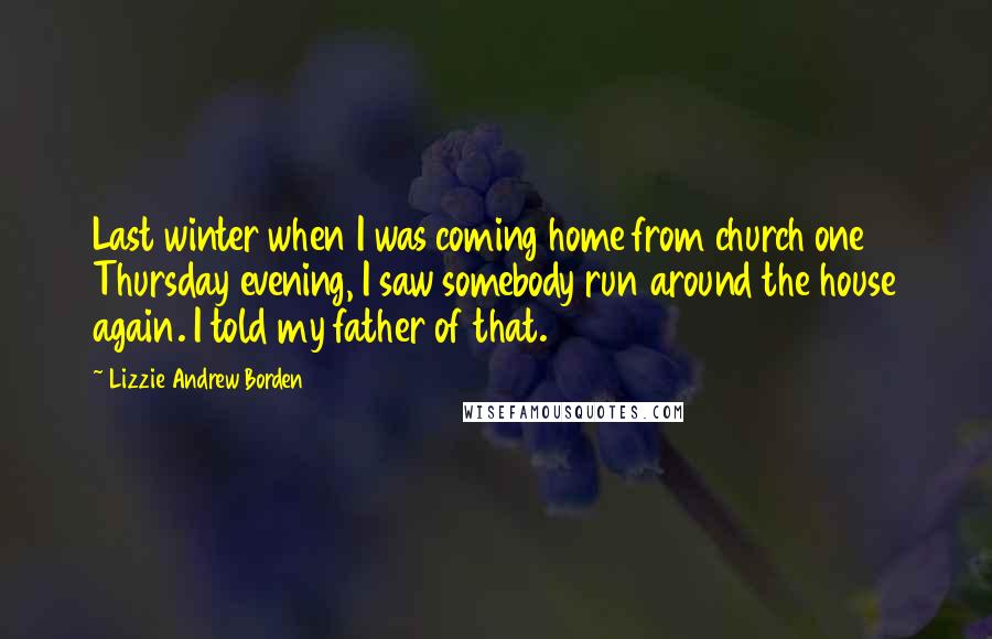 Lizzie Andrew Borden Quotes: Last winter when I was coming home from church one Thursday evening, I saw somebody run around the house again. I told my father of that.